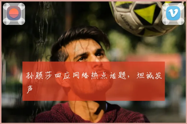 孙颖莎回应网络热点话题,坦诚发声