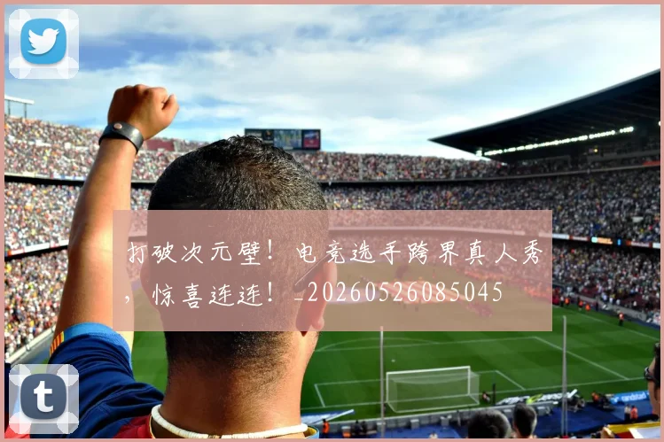 打破次元壁!电竞选手跨界真人秀,惊喜连连!_20260526085045