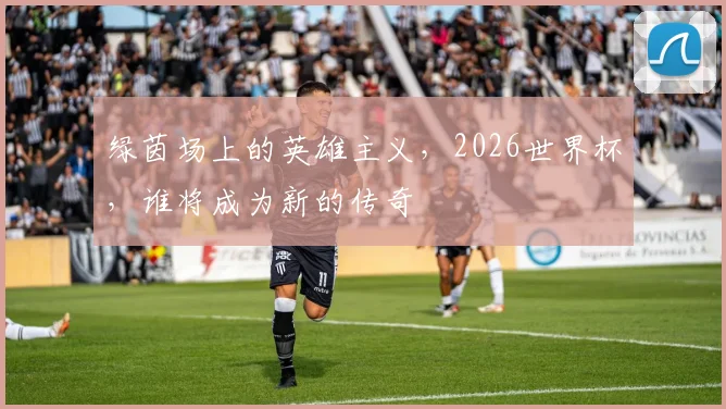绿茵场上的英雄主义，2026世界杯，谁将成为新的传奇