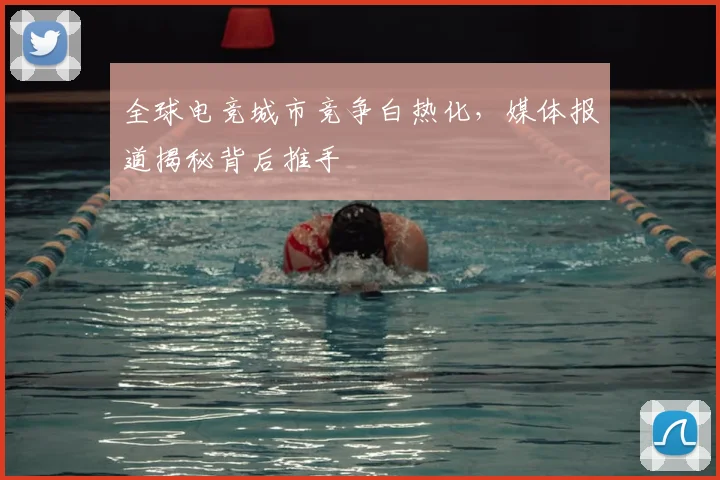 全球电竞城市竞争白热化，媒体报道揭秘背后推手
