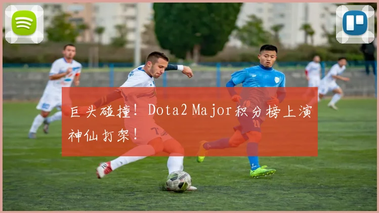 巨头碰撞！Dota2 Major积分榜上演神仙打架！