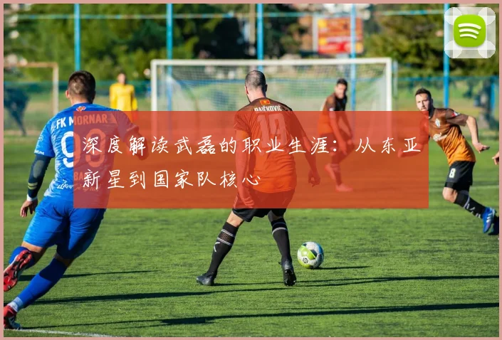 深度解读武磊的职业生涯：从东亚新星到国家队核心