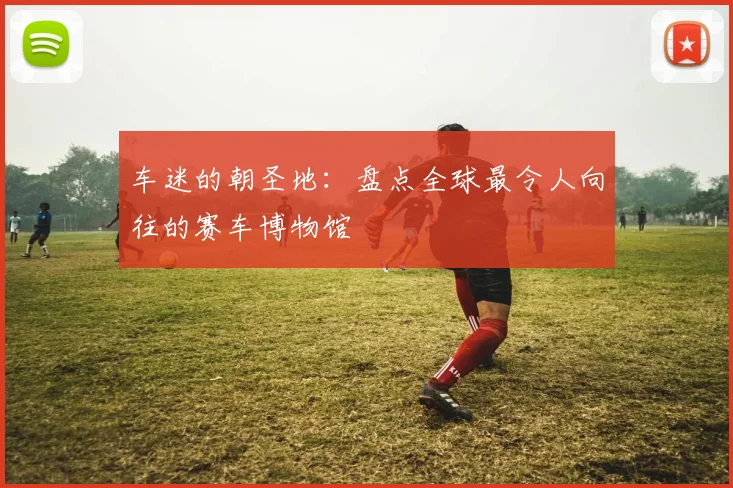 车迷的朝圣地:盘点全球最令人向往的赛车博物馆