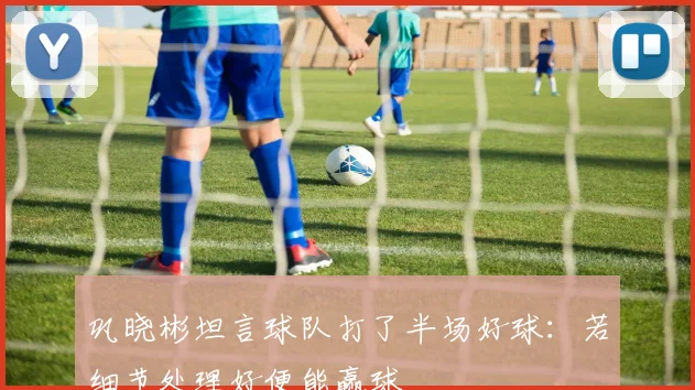 巩晓彬坦言球队打了半场好球:若细节处理好便能赢球
