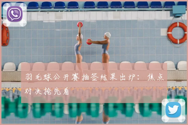 羽毛球公开赛抽签结果出炉:焦点对决抢先看