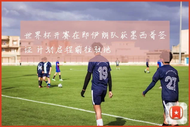世界杯开赛在即伊朗队获墨西哥签证 计划启程前往驻地