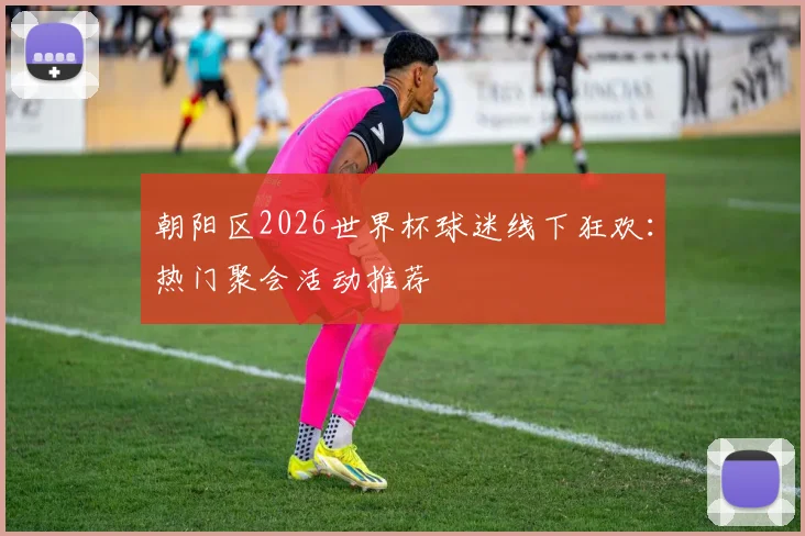 朝阳区2026世界杯球迷线下狂欢：热门聚会活动推荐