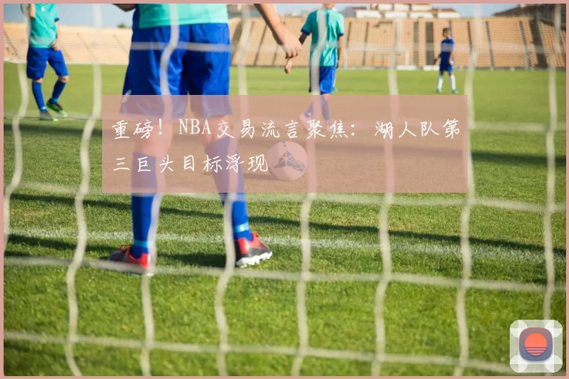 重磅！NBA交易流言聚焦：湖人队第三巨头目标浮现