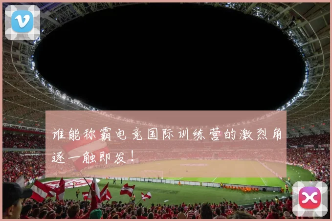 谁能称霸电竞国际训练营的激烈角逐一触即发！