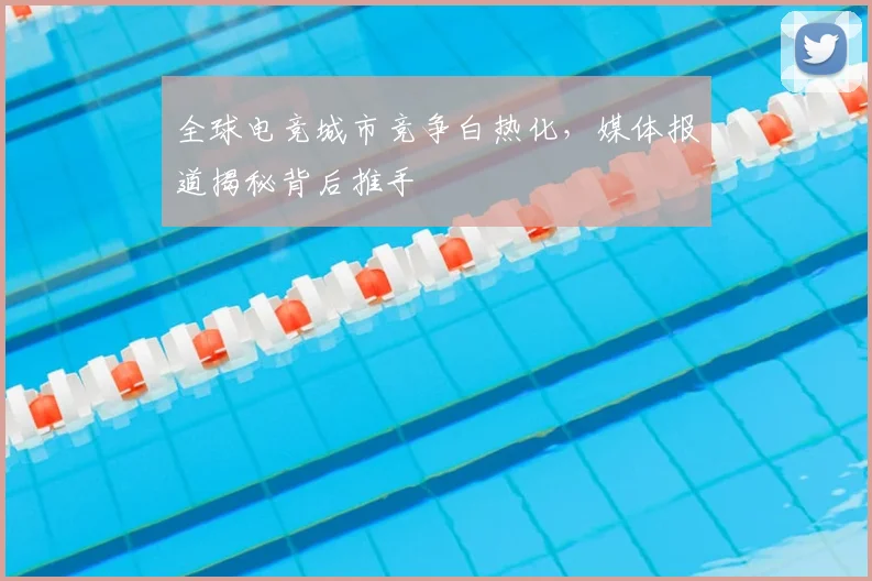 全球电竞城市竞争白热化,媒体报道揭秘背后推手