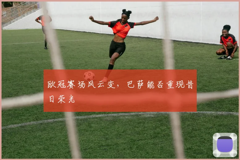 欧冠赛场风云变，巴萨能否重现昔日荣光