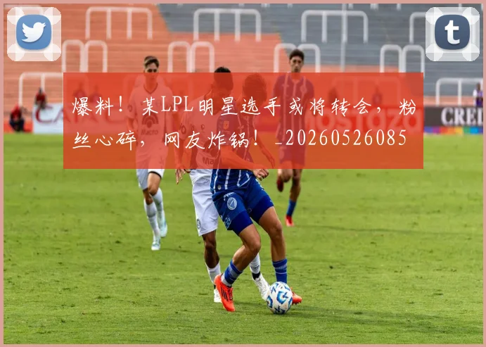 爆料！某LPL明星选手或将转会，粉丝心碎，网友炸锅！_20260526085434