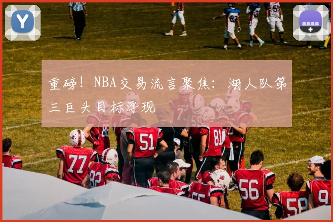 重磅！NBA交易流言聚焦：湖人队第三巨头目标浮现