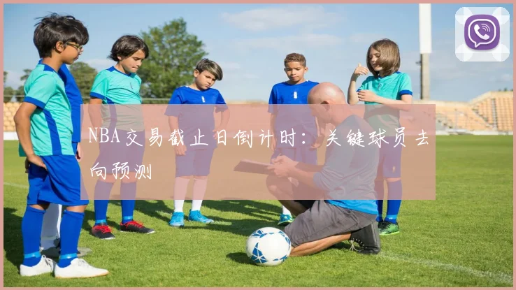 NBA交易截止日倒计时:关键球员去向预测
