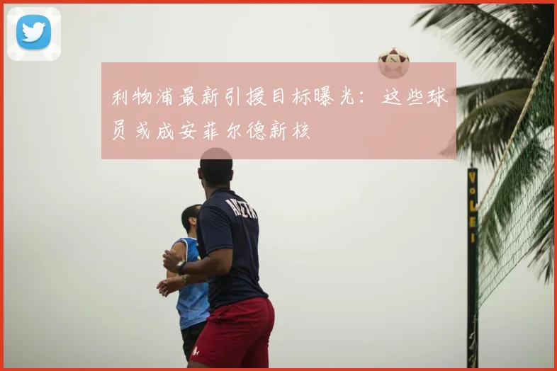 利物浦最新引援目标曝光:这些球员或成安菲尔德新核