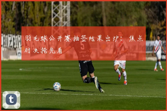 羽毛球公开赛抽签结果出炉:焦点对决抢先看