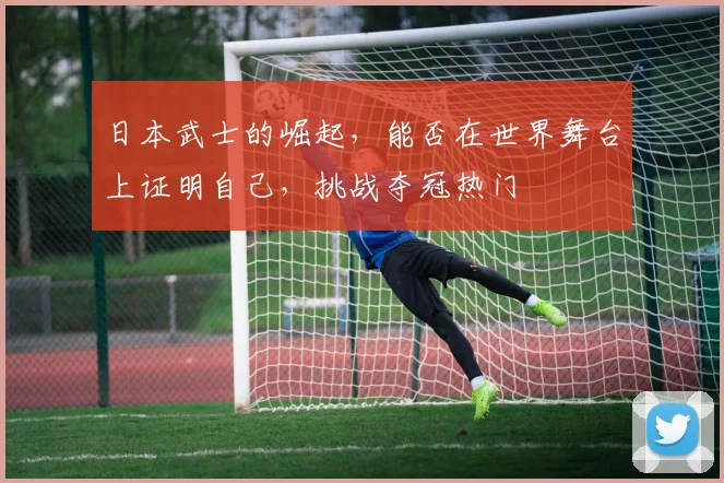 日本武士的崛起,能否在世界舞台上证明自己,挑战夺冠热门