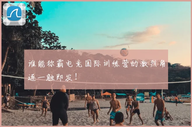 谁能称霸电竞国际训练营的激烈角逐一触即发!