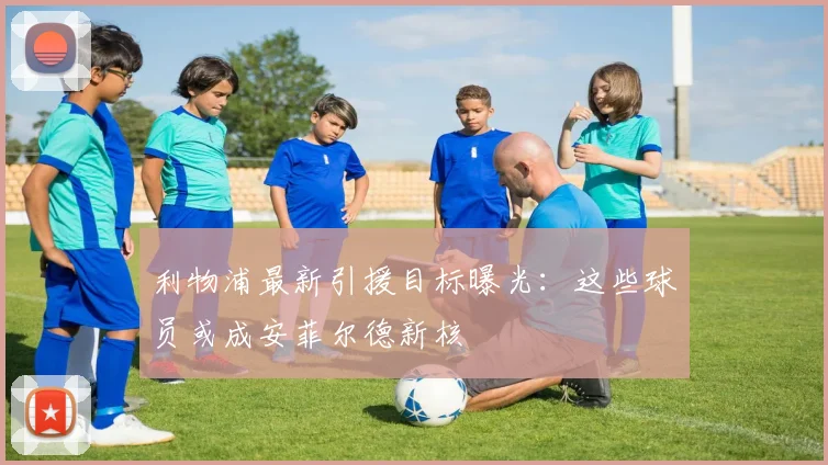 利物浦最新引援目标曝光:这些球员或成安菲尔德新核