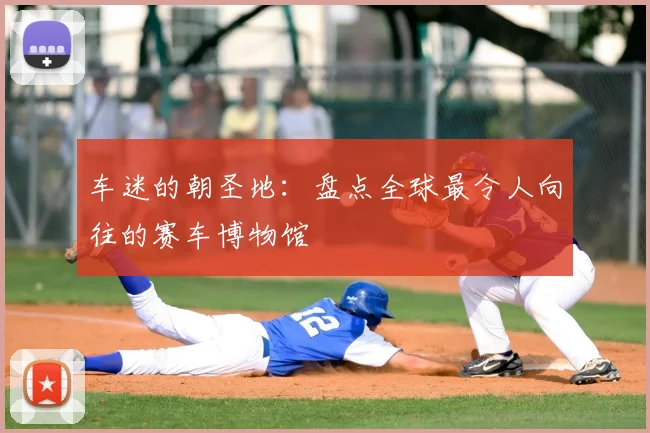 车迷的朝圣地：盘点全球最令人向往的赛车博物馆
